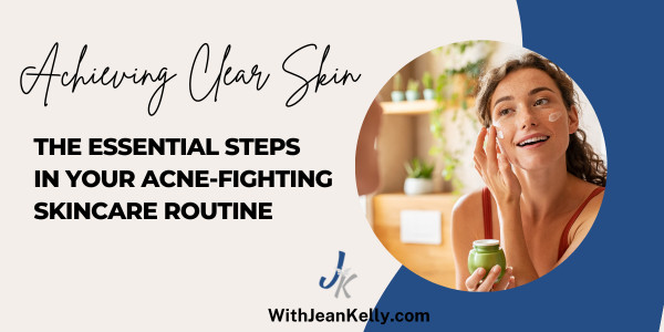 Achieving Clear Skin: The Essential Steps In Your Acne-Fighting Skincare Routine